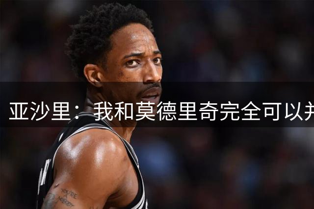 亚沙里：我和莫德里奇完全可以并肩作战，对此我绝对不会拒绝