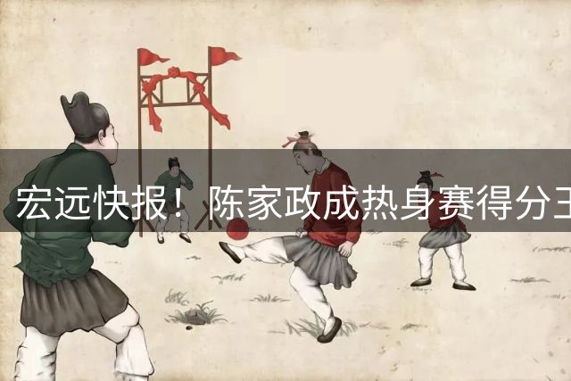 宏远快报！陈家政成热身赛得分王，徐杰好消息，黄明依被退货