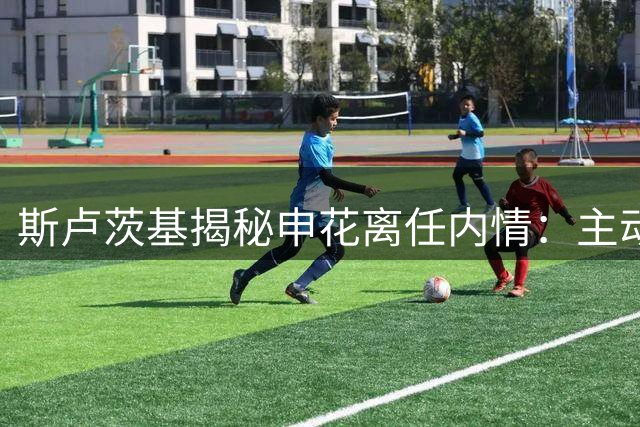 斯卢茨基揭秘申花离任内情：主动请辞源于职业信念