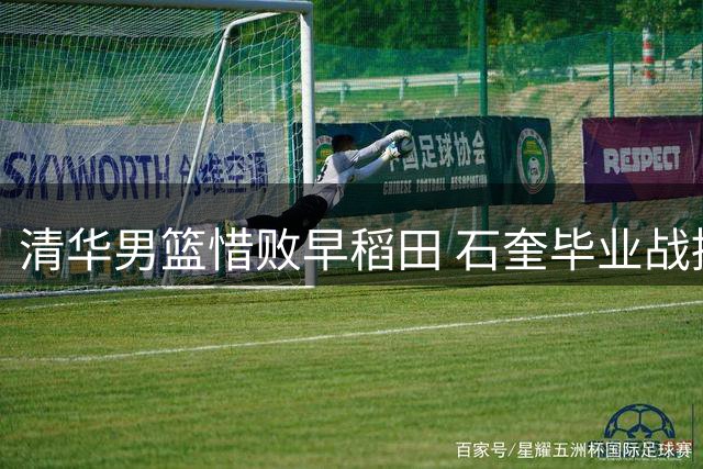 清华男篮惜败早稻田 石奎毕业战提前犯满离场