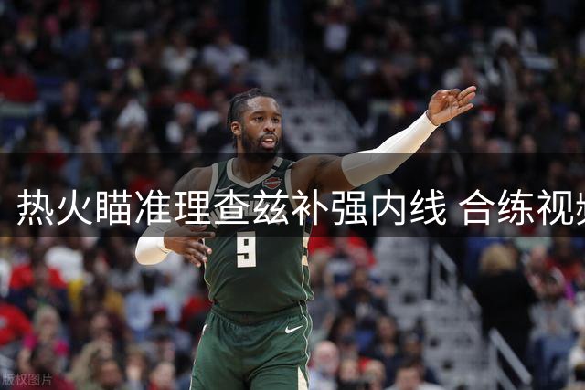 热火瞄准理查兹补强内线 合练视频曝光引签约猜测
