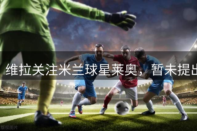 维拉关注米兰球星莱奥，暂未提出正式报价
